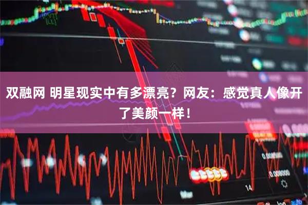 双融网 明星现实中有多漂亮？网友：感觉真人像开了美颜一样！