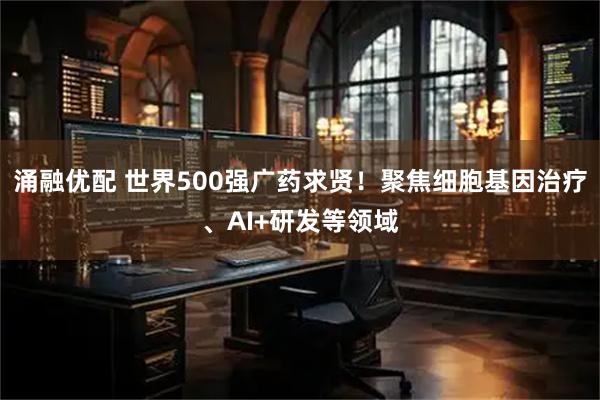 涌融优配 世界500强广药求贤！聚焦细胞基因治疗、AI+研发等领域