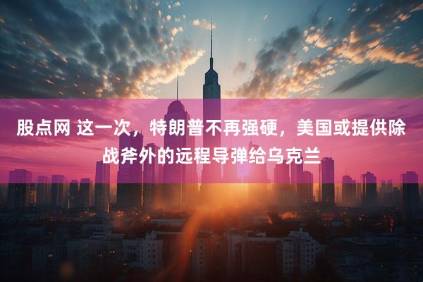 股点网 这一次，特朗普不再强硬，美国或提供除战斧外的远程导弹给乌克兰