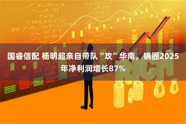 国睿信配 杨明超亲自带队“攻”华南，锅圈2025年净利润增长87%