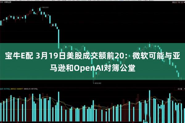 宝牛E配 3月19日美股成交额前20：微软可能与亚马逊和OpenAI对簿公堂