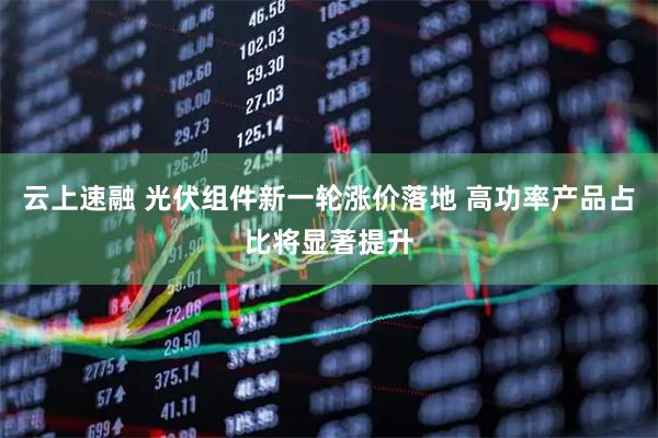 云上速融 光伏组件新一轮涨价落地 高功率产品占比将显著提升