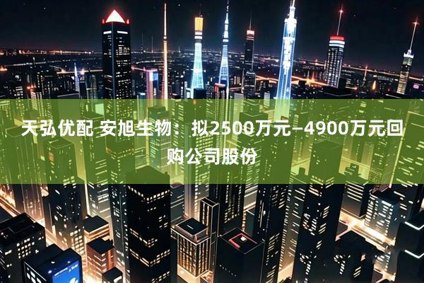 天弘优配 安旭生物：拟2500万元—4900万元回购公司股份