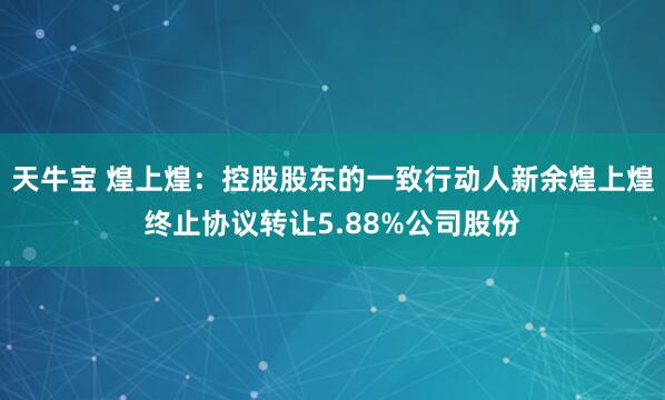 天牛宝 煌上煌:控股股东的一致行动人新余煌上煌终止协议转让5.88%公司股份