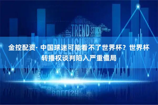 金控配资· 中国球迷可能看不了世界杯？世界杯转播权谈判陷入严重僵局