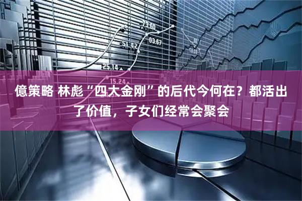 億策略 林彪“四大金刚”的后代今何在？都活出了价值，子女们经常会聚会
