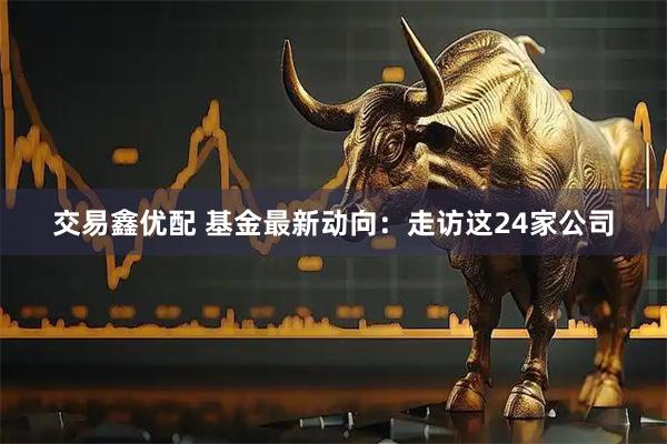 交易鑫优配 基金最新动向：走访这24家公司