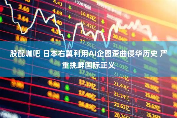 股配咖吧 日本右翼利用AI企图歪曲侵华历史 严重挑衅国际正义