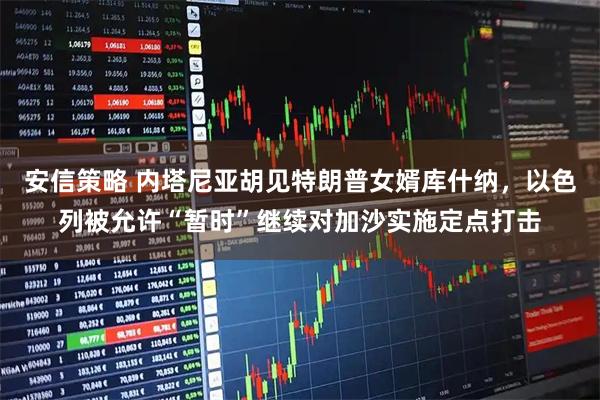 安信策略 内塔尼亚胡见特朗普女婿库什纳，以色列被允许“暂时”继续对加沙实施定点打击