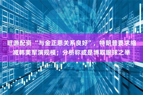 旺源配资 “与金正恩关系良好”，特朗普要求缩减韩美军演规模；分析称或是博取眼球之举