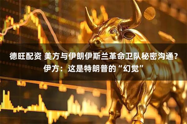 德旺配资 美方与伊朗伊斯兰革命卫队秘密沟通？伊方：这是特朗普的“幻觉”