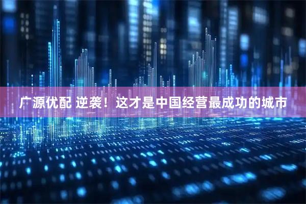 广源优配 逆袭！这才是中国经营最成功的城市