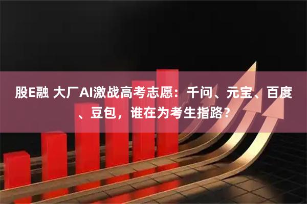 股E融 大厂AI激战高考志愿：千问、元宝、百度、豆包，谁在为考生指路？
